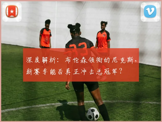深度解析:布伦森领衔的尼克斯,新赛季能否真正冲击总冠军?