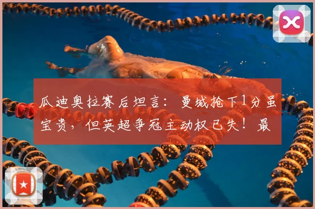 瓜迪奥拉赛后坦言：曼城抢下1分虽宝贵，但英超争冠主动权已失！最新积分形势深度解读