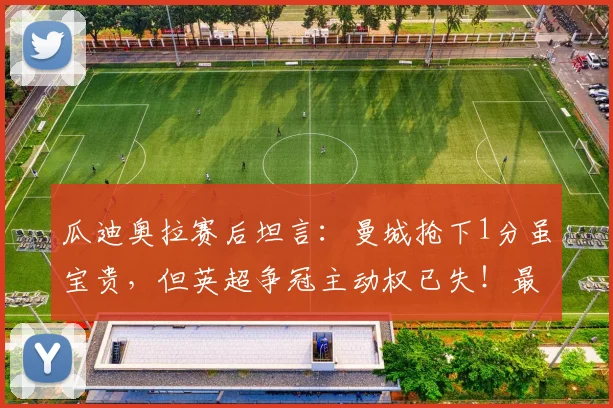 瓜迪奥拉赛后坦言:曼城抢下1分虽宝贵,但英超争冠主动权已失!最新积分形势深度解读