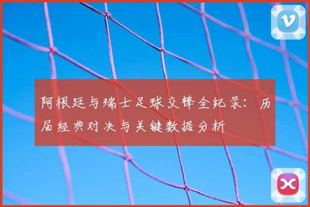 阿根廷与瑞士足球交锋全纪录：历届经典对决与关键数据分析